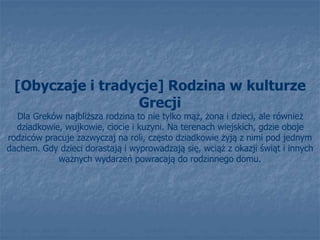 [Obyczaje i tradycje] Rodzina w kulturze
Grecji
Dla Greków najbliższa rodzina to nie tylko mąż, żona i dzieci, ale również
dziadkowie, wujkowie, ciocie i kuzyni. Na terenach wiejskich, gdzie oboje
rodziców pracuje zazwyczaj na roli, często dziadkowie żyją z nimi pod jednym
dachem. Gdy dzieci dorastają i wyprowadzają się, wciąż z okazji świąt i innych
ważnych wydarzeń powracają do rodzinnego domu.
 