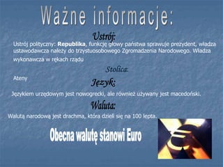 Językiem urzędowym jest nowogrecki, ale również używany jest macedoński.
Walutą narodową jest drachma, która dzieli się na 100 lepta.
Ustrój polityczny: Republika, funkcję głowy państwa sprawuje prezydent, władza
ustawodawcza należy do trzystuosobowego Zgromadzenia Narodowego. Władza
wykonawcza w rękach rządu
Stolica:
Ateny
 