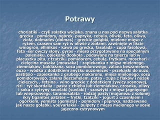 Potrawy
choriatiki - czyli sałatka wiejska, znana u nas pod nazwą sałatka
grecka - pomidory, ogórek, papryka, cebula, oliwki, feta, oliwa,
zioła, dolmades (dolmas) - greckie gołąbki, mielone mięso z
ryżem, czasem sam ryż w oliwie z ziołami, zawinięte w liście
winogron, ellinikos - kawa po grecku, fasolada - zupa fasolowa,
feta -ser owczy słony, gyros - mięso przygotowane na specjalnym
palenisku, opiekane dookoła , podawane na talerzu lub w
placuszku pita, z tzatziki, pomidorem, cebulą, frytkami. moschari -
cielęcina musaka (mousaka) - zapiekanka z mięsa mielonego,
ziemniaków, bakłażana, sosu pomidorowego, zalana beszamelem,
ouzo - wódka z dodatkiem anyżku ouzomezes - przekąski do ouzo,
pastitsio - zapiekanka z grubego makaronu, mięsa mielonego, sosu
pomidorowego, zalana beszamelem, patsa - zupa z flaków i nóżek
cielęcych, , retsina - wino greckie z dodatkiem żywicy sosnowej,
rizi - ryż skordalia - pasta z chleba lub ziemniaków, czosnku, oliwy
i soku z cytryny souvlaki (suvlaki) - szaszłyki z mięsa jagnięcego
lub wieprzowego, taramosalata - rodzaj pasty/majonezu z solonej
ikry tiganites patates – frytki, tzatziki - jogurt z czosnkiem i
ogórkiem, yemista (gemista) - pomidory i papryka, nadziewane
jak nasze gołąbki, youvarlakia - pulpety z mięsa mielonego w sosie
jajeczno-cytrynowym
 