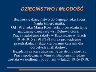 DZIECIŃSTWO I MŁODOŚĆ Beztroskie dzieciństwo do ósmego roku życia Nagła śmierć matki; Od 1912 roku Maria Kownacka prowadziła tajne nauczanie dzieci we wsi Dębowa Góra; Praca i założenie szkoły w Krzywdzie w latach 1914/1915 i 1918/1919 oraz prowadzenie przedszkola, a także kierowanie kursami dla dorosłych analfabetów; Bezpłatna praca i utrzymanie ze strony siostry; Praca społeczna w Mińsku Białoruskim gdzie została wysiedlona i pobyt tam w latach 1915-1918. 