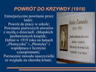 POWRÓT DO KRZYWDY (1918) Entuzjastyczne powitanie przez ludzi; Powrót do pracy w szkole; Powstanie pierwszych utworów z myślą o dzieciach  chłopskich pozbawionych książek; Debiut w 1919 roku na łamach „Płomyczka” i „Płomyka” i współpraca z licznymi czasopismami; Porzucenie zawodu nauczycielki ze względu na chorobę krtani; 