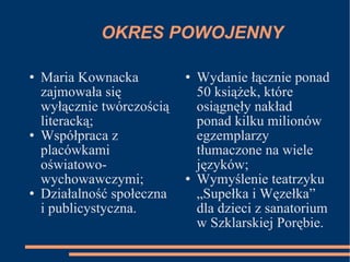 OKRES POWOJENNY Maria Kownacka zajmowała się wyłącznie twórczością literacką; Współpraca z placówkami oświatowo-wychowawczymi; Działalność społeczna i publicystyczna. Wydanie łącznie ponad 50 książek, które osiągnęły nakład ponad kilku milionów egzemplarzy tłumaczone na wiele języków; Wymyślenie teatrzyku „Supełka i Węzełka” dla dzieci z sanatorium w Szklarskiej Porębie. 