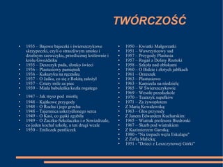 TWÓRCZOŚĆ 1935 – Bajowe bajeczki i świerszczykowe skrzypeczki, czyli o straszliwym smoku i dzielnym szewczyku, prześlicznej królewnie i królu Gwoździku 1935 – Deszczyk pada, słonko świeci 1936 – Plastusiowy pamiętnik 1936 – Kukuryku na ręczniku 1937 – O Jaśku, co się z Rokitą założył 1937 – Cztery mile za piec 1939 – Miała babuleńka kozła rogatego 1947 – Jak mysz pod   miotłą 1948 – Kajtkowe przygody 1948 – O Rochu i jego grochu 1948 – Tajemnica uskrzydlonego serca 1949 – O Kasi, co gąski zgubiła 1949 – O Żaczku-Szkolaczku i o Sowizdrzale, co jeden kochał szkołę, a ten drugi wcale 1950 – Entliczek pentliczek 1950 – Kwiatki Małgorzatki 1951 – Wawrzyńcowy sad 1957 – Przygody Plastusia 1957 – Rogaś z Doliny Roztoki 1958 – Szkoła nad obłokami 1960 – O Bidzie i złotych jabłkach 1961 – Orzeszek 1963 – Plastusiowo 1963 – Kamizela na niedzielę 1965 – W Świerszczykowie 1969 – Wesołe przedszkole 1970 – Teatrzyk supełków 1971 – Za żywopłotem Z Marią Kowalewską: 1963 – Głos przyrody Z Janem Edwardem Kucharskim: 1965 – Wiatrak profesora Biedronki 1967 – Skarb pod wiatrakiem Z Kazimierzem Garstką: 1980 - "Na tropach węża Eskulapa" Z Zofią Malicką: 1951 - "Dzieci z Leszczynowej Górki" 