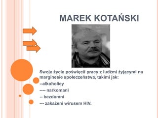 MAREK KOTAŃSKI
Swoje życie poświęcił pracy z ludźmi żyjącymi na
marginesie społeczeństwa, takimi jak:
--alkoholicy
---- narkomani
-- bezdomni
--- zakażeni wirusem HIV.
 