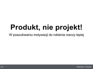 Radosław Taraszka
Produkt, nie projekt!
W poszukiwaniu motywacji do robienia rzeczy lepiej
 