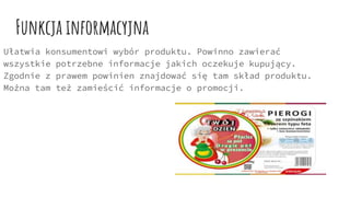 Funkcja informacyjna
Ułatwia konsumentowi wybór produktu. Powinno zawierać
wszystkie potrzebne informacje jakich oczekuje kupujący.
Zgodnie z prawem powinien znajdować się tam skład produktu.
Można tam też zamieścić informacje o promocji.
 