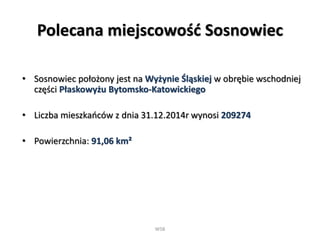 Polecana miejscowość Sosnowiec
• Sosnowiec położony jest na Wyżynie Śląskiej w obrębie wschodniej
części Płaskowyżu Bytomsko-Katowickiego
• Liczba mieszkańców z dnia 31.12.2014r wynosi 209274
• Powierzchnia: 91,06 km²
WSB
 
