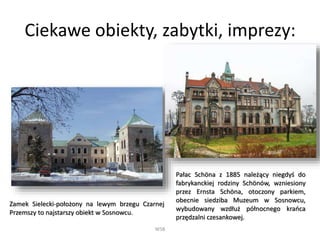 Ciekawe obiekty, zabytki, imprezy:
WSB
Zamek Sielecki-położony na lewym brzegu Czarnej
Przemszy to najstarszy obiekt w Sosnowcu.
Pałac Schöna z 1885 należący niegdyś do
fabrykanckiej rodziny Schönów, wzniesiony
przez Ernsta Schöna, otoczony parkiem,
obecnie siedziba Muzeum w Sosnowcu,
wybudowany wzdłuż północnego krańca
przędzalni czesankowej.
 