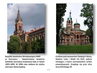 WSB
Bazylika katedralna Wniebowzięcia NMP
w Sosnowcu - Najważniejsza świątynia
katolicka Sosnowca budowana była w latach
1893-1899. W 1896 roku oddano do użytku
wiernych dolną kaplicę.
Cerkiew pod wezwaniem Świętych Wiery,
Nadziei, Luby i Matki Ich Zofii- jedyna
istniejąca z trzech sosnowieckich cerkwi
prawosławnych. Znajduje się przy ulicy
Jana Kilińskiego 39
 