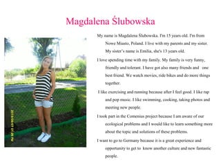 Magdalena Ślubowska
My name is Magdalena Ślubowska. I'm 15 years old. I'm from
Nowe Miasto, Poland. I live with my parents and my sister.
My sister’s name is Emilia, she's 13 years old.
I love spending time with my family. My family is very funny,
friendly and tolerant. I have got also many friends and one
best friend. We watch movies, ride bikes and do more things
together.
I like exercising and running because after I feel good. I like rap
and pop music. I like swimming, cooking, taking photos and
meeting new people.
I took part in the Comenius project because I am aware of our
ecological problems and I would like to learn something more
about the topic and solutions of these problems.
I want to go to Germany because it is a great experience and
opportunity to get to know another culture and new fantastic
people.

 