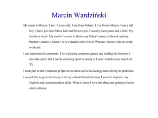 Marcin Wardziński
My name is Marcin. I am 16 years old. I am from Poland. I live Nowe Miasto. I am a tall
boy. I have got short black hair and brown eyes. I usually wear jeans and t-shirt. My
family is small. My mother’s name is Beata, my father’s name is Sławek and my
brother’s name is Adam. He is a student who lives is Warsaw, but he visits us every
weekend.
I am interested in computers. I love playing computer games and surfing the Internet. I
also like sport, but I prefer watching sport to doing it. I don’t watch every match on
TV.
I took part in the Comenius project to be more active in ecology and solving its problems.
I would like to go to Germany with my school friends because I want to improve my
English and communication skills. What is more I love traveling and getting to know
other cultures.

 