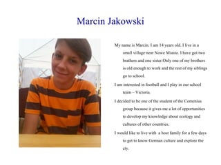 Marcin Jakowski
My name is Marcin. I am 14 years old. I live in a
small village near Nowe Miasto. I have got two
brathers and one sister.Only one of my brothers
is old enough to work and the rest of my siblings
go to school.
I am interested in football and I play in our school
team – Victoria.
I decided to be one of the student of the Comenius
group because it gives me a lot of opportunities
to develop my knowledge about ecology and
cultures of other countries.
I would like to live with a host family for a few days
to get to know German culture and explore the
cty.

 