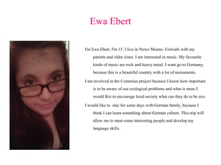 Ewa Ebert
I'm Ewa Ebert, I'm 15. I live in Nowe Miasto- Folwark with my
parents and older sister. I am interested in music. My favourite
kinds of music are rock and heavy metal. I want go to Germany,
because this is a beautiful country with a lot of monuments.
I am involved in the Comenius project because I know how important
is to be aware of our ecological problems and what is more I
would lkie to encourage local society what can they do to be eco.
I would like to stay for some days with German family, because I
think I can learn something about German culture. This trip will
allow me to meet some interesting people and develop my
language skills.

 