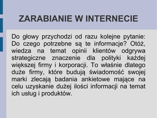 ZARABIANIE W INTERNECIE
Do głowy przychodzi od razu kolejne pytanie:
Do czego potrzebne są te informacje? Otóż,
wiedza na temat opinii klientów odgrywa
strategiczne znaczenie dla polityki każdej
większej firmy i korporacji. To właśnie dlatego
duże firmy, które budują świadomość swojej
marki zlecają badania ankietowe mające na
celu uzyskanie dużej ilości informacji na temat
ich usług i produktów.

 