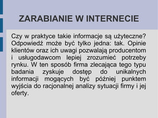 ZARABIANIE W INTERNECIE
Czy w praktyce takie informacje są użyteczne?
Odpowiedź może być tylko jedna: tak. Opinie
klientów oraz ich uwagi pozwalają producentom
i usługodawcom lepiej zrozumieć potrzeby
rynku. W ten sposób firma zlecająca tego typu
badania zyskuje dostęp do unikalnych
informacji mogących być później punktem
wyjścia do racjonalnej analizy sytuacji firmy i jej
oferty.

 