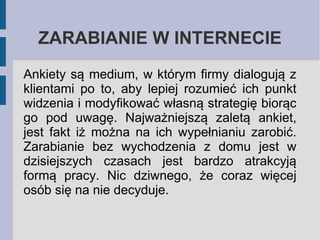 ZARABIANIE W INTERNECIE
Ankiety są medium, w którym firmy dialogują z
klientami po to, aby lepiej rozumieć ich punkt
widzenia i modyfikować własną strategię biorąc
go pod uwagę. Najważniejszą zaletą ankiet,
jest fakt iż można na ich wypełnianiu zarobić.
Zarabianie bez wychodzenia z domu jest w
dzisiejszych czasach jest bardzo atrakcyją
formą pracy. Nic dziwnego, że coraz więcej
osób się na nie decyduje.

 