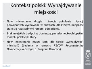 Kontekst polski: Wynajdywanie
miejskości
• Nowi mieszczanie: drugie i trzecie pokolenie migracji
powojennych wychowane w miastach, dla których miejskośd
staje się nadrzędnymi ramami odniesienia.

• Brak miejskich tradycji w dominującym szlachecko-chłopskim
modelu polskiej kultury.
• Nowi mieszczanie muszą sami dla siebie „wynajdywad”
miejskośd (badania w ramach: RECON Reconstituting
Democracy in Europe, 6. Program Ramowy)

 
