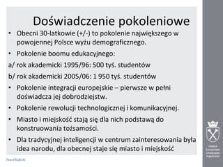 Doświadczenie pokoleniowe
• Obecni 30-latkowie (+/-) to pokolenie największego w
powojennej Polsce wyżu demograficznego.
• Pokolenie boomu edukacyjnego:
a/ rok akademicki 1995/96: 500 tyś. studentów

b/ rok akademicki 2005/06: 1 950 tyś. studentów
• Pokolenie integracji europejskie – pierwsze w pełni
doświadcza jej dobrodziejstw.
• Pokolenie rewolucji technologicznej i komunikacyjnej.
• Miasto i miejskośd stają się dla nich podstawą do
konstruowania tożsamości.
• Dla tradycyjnej inteligencji w centrum zainteresowania była
idea narodu, dla obecnej staje się miasto i miejskośd

 