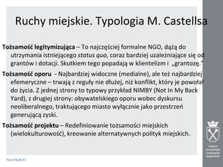Ruchy miejskie. Typologia M. Castellsa
Tożsamośd legitymizująca – To najczęściej formalne NGO, dążą do
utrzymania istniejącego status quo, coraz bardziej uzależniające się od
grantów i dotacji. Skutkiem tego popadają w klientelizm i „grantozę.”
Tożsamośd oporu - Najbardziej widoczne (medialne), ale też najbardziej
efemeryczne – trwają z reguły nie dłużej, niż konflikt, który je powołał
do życia. Z jednej strony to typowy przykład NIMBY (Not In My Back
Yard), z drugiej strony: obywatelskiego oporu wobec dyskursu
neoliberalnego, traktującego miasto wyłącznie jako przestrzeo
generującą zyski.
Tożsamośd projektu – Redefiniowanie tożsamości miejskich
(wielokulturowośd), kreowanie alternatywnych polityk miejskich.

 