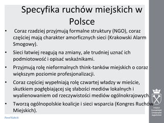 Specyfika ruchów miejskich w
Polsce
•

Coraz rzadziej przyjmują formalne struktury (NGO), coraz
częściej mają charakter amorficznych sieci (Krakowski Alarm
Smogowy).

•

Sieci łatwiej reagują na zmiany, ale trudniej uznad ich
podmiotowośd i opisad wskaźnikami.

•

Przyjmują rolę nieformalnych think-tanków miejskich o coraz
większym poziomie profesjonalizacji.

•

Coraz częściej wypełniają rolę czwartej władzy w mieście,
skutkiem pogłębiającej się słabości mediów lokalnych i
wyalienowaniem od rzeczywistości mediów ogólnokrajowych.

•

Tworzą ogólnopolskie koalicje i sieci wsparcia (Kongres Ruchów
Miejskich).

 