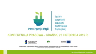 Projekt pod nazwą „System gospodarki odpadami dla metropolii trójmiejskiej” współfinansowany przez Unię Europejską ze środków Funduszu Spójności
w ramach Programu Operacyjnego Infrastruktura i Środowisko
Dla rozwoju infrastruktury i środowiska
KONFERENCJA PRASOWA – GDAŃSK, 27 LISTOPADA 2015 R.
 