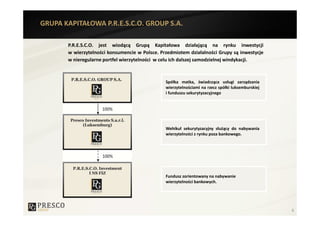 GRUPA KAPITAŁOWA P.R.E.S.C.O. GROUP S.A.

       P.R.E.S.C.O. jest wiodącą Grupą Kapitałowa działającą na rynku inwestycji
       w wierzytelności konsumencie w Polsce. Przedmiotem działalności Grupy są inwestycje
       w nieregularne portfel wierzytelności w celu ich dalszej samodzielnej windykacji.



                                                Spółka matka, świadcząca usługi zarządzania
                                                wierzytelnościami na rzecz spółki luksemburskiej
                                                i funduszu sekurytyzacyjnego




                                                Wehikuł sekurytyzacyjny służący do nabywania
                                                wierzytelności z rynku poza bankowego.




                                                Fundusz zorientowany na nabywanie
                                                wierzytelności bankowych.




                                                                                                   6
 