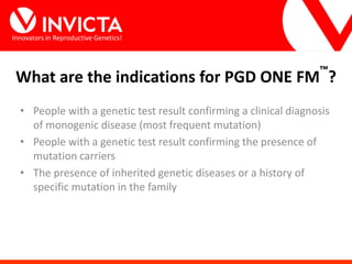 Innovators in Reproductive Genetics!
• People with a genetic test result confirming a clinical diagnosis
of monogenic disease (most frequent mutation)
• People with a genetic test result confirming the presence of
mutation carriers
• The presence of inherited genetic diseases or a history of
specific mutation in the family
What are the indications for PGD ONE FM™
?
 