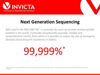 Innovators in Reproductive Genetics!
Next Generation Sequencing
NGS used in the PGD ONE FM™
is currently the most up-to-date method of DNA
analysis in the world. It provides exceptionally accurate, reliable and
comprehensive results, from which it is possible to reduce the risk of monogenic
diseases (most frequent mutations) in babies.
99,999%*
*NGS provides accuracy of 99.999% (Q50 quality assessment by Phred Quality Scores – indicator developed for evaluation of DNA sequence analysis
methods).
 