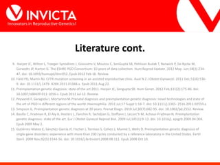 Innovators in Reproductive Genetics!
Literature cont.
9. Harper JC, Wilton L, Traeger-Synodinos J, Goossens V, Moutou C, SenGupta SB, Pehlivan Budak T, Renwick P, De Rycke M,
Geraedts JP, Harton G. The ESHRE PGD Consortium: 10 years of data collection. Hum Reprod Update. 2012 May- Jun;18(3):234-
47. doi: 10.1093/humupd/dmr052. Epub 2012 Feb 16. Review.
10. Field PD, Martin NJ. CFTR mutation screening in an assisted reproductive clinic. Aust N Z J Obstet Gynaecol. 2011 Dec;51(6):536-
9. doi: 10.1111/j.1479- 828X.2011.01348.x. Epub 2011 Aug 22.
11. Preimplantation genetic diagnosis: state of the art 2011. Harper JC, Sengupta SB. Hum Genet. 2012 Feb;131(2):175-86. doi:
10.1007/s00439-011-1056-z. Epub 2011 Jul 12. Review.
12. Peyvandi F, Garagiola I, Mortarino M.Prenatal diagnosis and preimplantation genetic diagnosis: novel technologies and state of
the art of PGD in different regions of the world. Haemophilia. 2011 Jul;17 Suppl 1:14-7. doi: 10.1111/j.1365- 2516.2011.02559.x
13. Simpson JL. Preimplantation genetic diagnosis at 20 years. Prenat Diagn. 2010 Jul;30(7):682-95. doi: 10.1002/pd.2552. Review.
14. Basille C, Frydman R, El Aly A, Hesters L, Fanchin R, Tachdjian G, Steffann J, LeLorc’h M, Achour-Frydman N. Preimplantation
genetic diagnosis: state of the art. Eur J Obstet Gynecol Reprod Biol. 2009 Jul;145(1):9-13. doi: 10.1016/j. ejogrb.2009.04.004.
Epub 2009 May 2.
15. Gutiérrez-Mateo C, Sánchez-García JF, Fischer J, Tormasi S, Cohen J, Munné S, Wells D. Preimplantation genetic diagnosis of
single-gene disorders: experience with more than 200 cycles conducted by a reference laboratory in the United States. Fertil
Steril. 2009 Nov;92(5):1544-56. doi: 10.1016/j.fertnstert.2008.08.111. Epub 2008 Oct 19.
 
