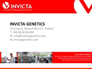 Innovators in Reproductive Genetics!
INVICTA GENETICS
Trzy Lipy 3, Gdansk 80-172 , Poland
T. +48 58 58 58 804
M. info@invictagenetics.com
W. invictagenetics.com
About INVICTA GENETICS
INVICTA is an experienced genetics laboratory (since 2000)
offering wide range PGD / PGS tests using state of art
Next Generation Sequencing (NGS) techniques.
 