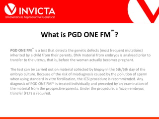 Innovators in Reproductive Genetics!
PGD ONE FM
™
is a test that detects the genetic defects (most frequent mutations)
inherited by a child from their parents. DNA material from embryos is analysed prior to
transfer to the uterus, that is, before the woman actually becomes pregnant.
The test can be carried out on material collected by biopsy in the 5th/6th day of the
embryo culture. Because of the risk of misdiagnosis caused by the pollution of sperm
when using standard in vitro fertilization, the ICSI procedure is recommended. Any
diagnosis of PGD ONE FM™ is treated individually and preceded by an examination of
the material from the prospective parents. Under the procedure, a frozen embryos
transfer (FET) is required.
What is PGD ONE FM™
?
 