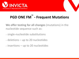 Innovators in Reproductive Genetics!
PGD ONE FM™
- Frequent Mutations
We offer testing for all changes (mutations) in the
nucleotide sequence such as:
 single-nucleotide substitutions
 deletions – up to 20 nucleotides
 insertions – up to 20 nucleotides
 