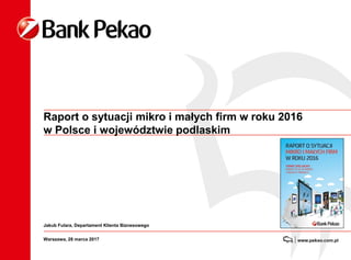 Raport o sytuacji mikro i małych firm w roku 2016
w Polsce i województwie podlaskim
Warszawa, 28 marca 2017
Jakub Fulara, Departament Klienta Biznesowego
 