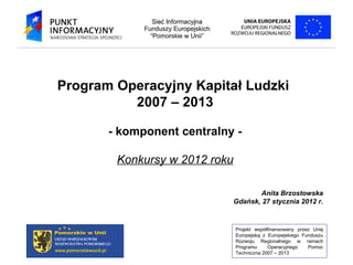 Program Operacyjny Kapitał Ludzki  2007 – 2013 - komponent centralny - Konkursy w 2012 roku Anita Brzostowska Gdańsk, 27 stycznia 2012 r. 