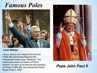 Famous Poles
Lech Wałęsa
Labour activist who helped form and led
(1980–90) communist Poland’s first
independent trade union ‘Solidarity’. The
charismatic leader of millions of Polish
workers, he went on to become the president
of Poland (1990–95). He received the Nobel
Peace Prize in 1983.
Pope John Paul II
 