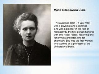 Marie Skłodowska Curie
(7 November 1867 – 4 July 1934)
was a physicist and a chemist.
She was a pioneer in the field of
radioactivity, the first person honored
with two Nobel Prizes, receiving one
for physics and later, one for
chemistry. She was the first woman
who worked as a professor at the
University of Paris.
 