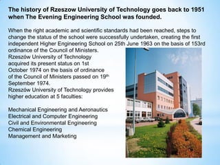 The history of Rzeszow University of Technology goes back to 1951
when The Evening Engineering School was founded.
When the right academic and scientific standards had been reached, steps to
change the status of the school were successfully undertaken, creating the first
independent Higher Engineering School on 25th June 1963 on the basis of 153rd
ordinance of the Council of Ministers.
Rzeszów University of Technology
acquired its present status on 1st
October 1974 on the basis of ordinance
of the Council of Ministers passed on 19th
September 1974.
Rzeszów University of Technology provides
higher education at 5 faculties:
Mechanical Engineering and Aeronautics
Electrical and Computer Engineering
Civil and Environmental Engineering
Chemical Engineering
Management and Marketing
 