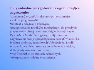 Indywidualne przygotowania ograniczają ce
zagroż enie:
•znajomość sygnałów alarmowych oraz miejsc
ewakuacji i gotowość,
•kontakt z władzami lokalnymi,
•przygotowanie środków niezbędnych do przeżycia
(zapas wody pitnej i sanitarno-higienicznej i zapas
żywności i środków higieny, urządzenie do
zagotowania wody i przyrządzania posiłków, odzież i
bielizna osobista, zapasowe źródło światła, środki
opatrunkowe i lekarstwa, radio na baterie i telefon,
dokumenty osobiste i rodzinne,
•współudział w działaniach ochronnych,
•ubezpieczenie rodziny oraz mienia.
 