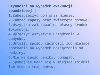 Czynności na wypadek ewakuacji
powodziowej :
1.Zabezpieczyć dom oraz mienie.
2.Zabrać zapasy oraz zwierzęta domowe.
3.Wszystko załadować na własny środek
lokomocji.
4.Wyłączyć wszystkie urządzenia w
budynku.
5.Ustalić sposób łączności lub miejsce
spotkania na wypadek rozłączenia od
rodziny.
6.Nie wzniecać paniki, pomagać.
7.Spokojnie udać się w miejsce zbiórki
lub środka transportu.
 