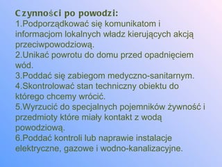 C z ynno ś c i po powodz i:
1.Podporządkować się komunikatom i
informacjom lokalnych władz kierujących akcją
przeciwpowodziową.
2.Unikać powrotu do domu przed opadnięciem
wód.
3.Poddać się zabiegom medyczno-sanitarnym.
4.Skontrolować stan techniczny obiektu do
którego chcemy wrócić.
5.Wyrzucić do specjalnych pojemników żywność i
przedmioty które miały kontakt z wodą
powodziową.
6.Poddać kontroli lub naprawie instalacje
elektryczne, gazowe i wodno-kanalizacyjne.
 