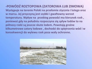 -POWÓDŹ ROZTOPOWA (ZATOROWA LUB ZIMOWA)
Występuje na terenie Polski na przełomie stycznia i lutego oraz
w marcu. Jej przyczyną jest szybki i gwałtowny wzrost
temperatury. Wpływ na przebieg powodzi ma kierunek rzek ,
ponieważ gdy na południu rozpoczyna się spływ lodów to na
północy rzeki są jeszcze skute lodem. Powstają groźne
kilkumetrowe zatory lodowe , dochodzi do spiętrzenia wód i w
konsekwencji do wylewu rzek poza wały ochronne.
 