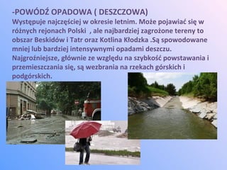 -POWÓDŹ OPADOWA ( DESZCZOWA)
Występuje najczęściej w okresie letnim. Może pojawiać się w
różnych rejonach Polski , ale najbardziej zagrożone tereny to
obszar Beskidów i Tatr oraz Kotlina Kłodzka .Są spowodowane
mniej lub bardziej intensywnymi opadami deszczu.
Najgroźniejsze, głównie ze względu na szybkość powstawania i
przemieszczania się, są wezbrania na rzekach górskich i
podgórskich.
 