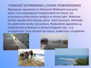 -POWODŹ SZTORMOWA ( COFKA POWODZIOWA)
Występuje najczęściej na Żuławach Wiślanych oraz przy
ujściu rzek wpadających bezpośrednio do morza. Jej
przyczyną są silne wiatry wiejące w stronę lądu. Wówczas
bardzo wysoka fala blokuje ujście wód rzecznych. Dochodzi
do spiętrzenia wody i jej wylewu. Najbardziej zagrożone są
miejscowości położone w dolnych biegach rzek , a w
szczególności przy ujściach do morza ,nadbrzeża i urządzenia
portowe.
 