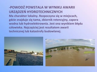 -POWODŹ POWSTALA W WYNIKU AWARII
URZĄDZEŃ HYDROTECHNICZNYCH
Ma charakter lokalny. Rozpoczyna się w miejscach,
gdzie znajduje się tama, zbiornik retencyjny, zapora
wodna lub hydroelektrownia. Jest ona wynikiem błędu
człowieka. Najczęściej jest rezultatem awarii
technicznej lub katastrofy budowlanej.
 