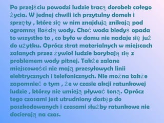 Po przejś ciu powodzi ludzie tracą dorobek całego
ż ycia. W jednej chwili ich przytulny domek i
sprzę ty , które się w nim znajdują znikają pod
ogromną iloś cią wody. Choć woda kiedyś opada
to wszystko to , co było w domu nie nadaje się już
do uż ytku. Oprócz strat materialnych w miejscach
zalanych przez ż ywioł ludzie borykają się z
problemem wody pitnej. Takż e zalane
miejscowoś ci nie mają przesyłowych linii
elektrycznych i telefonicznych. Nie moż na takż e
zapomnieć o tym , ż e w czasie akcji ratunkowej
ludzie , którzy nie umieją pływać toną . Oprócz
tego czasami jest utrudniony dostę p do
poszkodowanych i czasami służ by ratunkowe nie
docierają na czas.
 