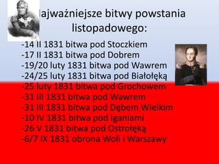 Najważniejsze bitwy powstania
listopadowego:
-14 II 1831 bitwa pod Stoczkiem
-17 II 1831 bitwa pod Dobrem
-19/20 luty 1831 bitwa pod Wawrem
-24/25 luty 1831 bitwa pod Białołęką
-25 luty 1831 bitwa pod Grochowem
-31 III 1831 bitwa pod Wawrem
-31 III 1831 bitwa pod Dębem Wielkim
-10 IV 1831 bitwa pod Iganiami
-26 V 1831 bitwa pod Ostrołęką
-6/7 IX 1831 obrona Woli i Warszawy
 