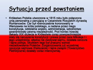 Sytuacja przed powstaniem
• Królestwo Polskie utworzone w 1815 roku było połączone
unią personalną z panującą w Cesarstwie Rosyjskim dynastią
Romanowów. Car był równocześnie koronowany w
Warszawie na króla polskiego, a nadana przez niego
konstytucja, oddzielne wojsko, administracja, szkolnictwo
gwarantowały pewną niezależność. Pod koniec trzeciej
dekady XIX stulecia w Królestwie coraz powszechniejsze
stały się naruszenia konstytucji i prawa przez cara Mikołaja I i
jego urzędników, władca nie zwoływał sejmu, działała cenzura
i tajna policja. Skutkiem tego był znaczny wzrost
niezadowolenia Polaków. Zorganizowana już wcześniej
opozycja sejmowa (Kaliszanie) i tajne związki (Towarzystwo
Patriotyczne) działały coraz intensywniej.
 