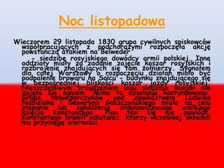Noc listopadowa
Wieczorem 29 listopada 1830 grupa cywilnych spiskowców
współpracujących z podchorążymi rozpoczęła akcję
powstańczą atakiem na Belweder
- siedzibę rosyjskiego dowódcy armii polskiej. Inne
oddziały miały za zadanie zajęcie koszar rosyjskich i
rozbrojenie znajdujących się tam żołnierzy. Sygnałem
dla całej Warszawy o rozpoczęciu działań miało być
podpalenie browaru na Solcu - budynku znajdującego się
w bezpośredniej bliskości koszar jazdy rosyjskiej.
Nieszczęśliwym zrządzeniem losu siedziba Rosjan nie
zajęła się ogniem. Mimo to działania kontynuowano.
Grupa belwederczyków pod dowództwem Ludwika
Nabielaka i Seweryna Goszczyńskiego miała na celu
złapanie lub zgładzenie znienawidzonego wielkiego
księcia Konstantego. Plan ten się nie powiódł.
Konstantego bronili adiutanci, którzy wcześniej składali
mu przysięgę wierności.
 