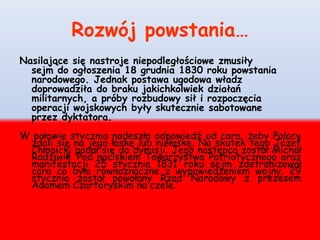 Rozwój powstania…
Nasilające się nastroje niepodległościowe zmusiły
sejm do ogłoszenia 18 grudnia 1830 roku powstania
narodowego. Jednak postawa ugodowa władz
doprowadziła do braku jakichkolwiek działań
militarnych, a próby rozbudowy sił i rozpoczęcia
operacji wojskowych były skutecznie sabotowane
przez dyktatora.
W połowie stycznia nadeszła odpowiedź od cara, żeby Polacy
zdali się na jego łaskę lub niełaskę. Na skutek tego Józef
Chłopicki podał się do dymisji. Jego następcą został Michał
Radziwiłł. Pod naciskiem Towarzystwa Patriotycznego oraz
manifestacji 25 stycznia 1831 roku sejm zdetronizował
cara co było równoznaczne z wypowiedzeniem wojny. 29
stycznia został powołany Rząd Narodowy z prezesem
Adamem Czartoryskim na czele.
 