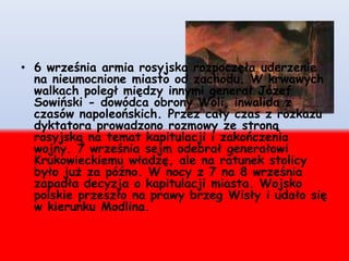 • 6 września armia rosyjska rozpoczęła uderzenie
na nieumocnione miasto od zachodu. W krwawych
walkach poległ między innymi generał Józef
Sowiński - dowódca obrony Woli, inwalida z
czasów napoleońskich. Przez cały czas z rozkazu
dyktatora prowadzono rozmowy ze stroną
rosyjską na temat kapitulacji i zakończenia
wojny. 7 września sejm odebrał generałowi
Krukowieckiemu władzę, ale na ratunek stolicy
było już za późno. W nocy z 7 na 8 września
zapadła decyzja o kapitulacji miasta. Wojsko
polskie przeszło na prawy brzeg Wisły i udało się
w kierunku Modlina.
 